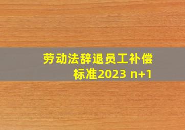 劳动法辞退员工补偿标准2023 n+1